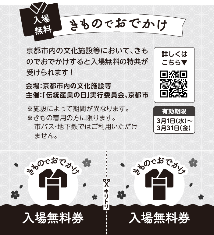 入場無料券2枚分の画像 入場無料 きものでおでかけ。京都市内の文化施設等において、きものでおでかけすると入場無料の特典が受けられます！ 本チラシに掲載の入場無料券を切り離してお使いください。対象施設についてはQRコードから。有効期限: 3月1日(水)〜3月31日(金) ※無料期間は施設によって異なります。※きもの着用の方に限ります。市バス・地下鉄ではご利用いただけません